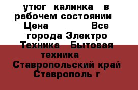 утюг -калинка , в рабочем состоянии › Цена ­ 15 000 - Все города Электро-Техника » Бытовая техника   . Ставропольский край,Ставрополь г.